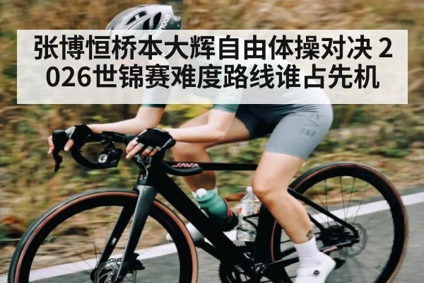 张博恒桥本大辉自由体操对决 2026世锦赛难度路线谁占先机