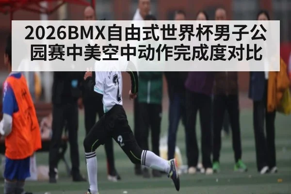 2026BMX自由式世界杯男子公园赛中美空中动作完成度对比
