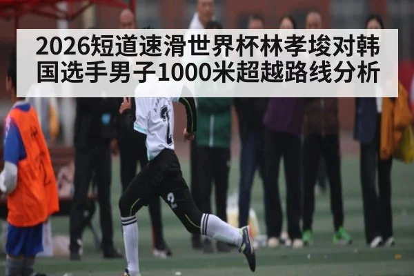 2026短道速滑世界杯林孝埈对韩国选手男子1000米超越路线分析 | stake.comAPP